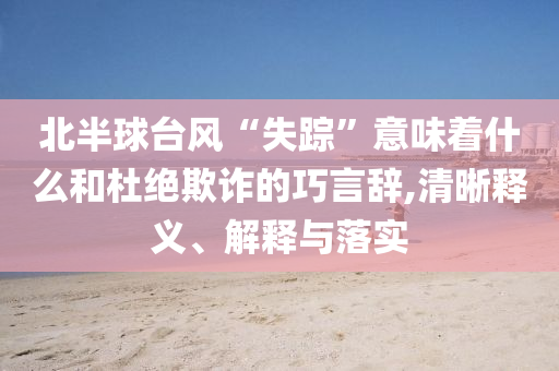 北半球臺(tái)風(fēng)“失蹤”意味著什么和杜絕欺詐的巧言辭,清晰釋義、解釋與落實(shí)