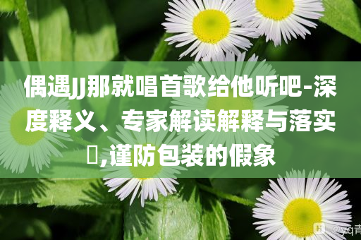 偶遇JJ那就唱首歌給他聽吧-深度釋義、專家解讀解釋與落實(shí)?,謹(jǐn)防包裝的假象
