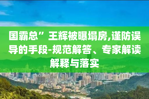 國(guó)霸總”王輝被曝塌房,謹(jǐn)防誤導(dǎo)的手段-規(guī)范解答、專家解讀解釋與落實(shí)