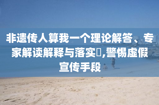 非遺傳人算我一個理論解答、專家解讀解釋與落實?,警惕虛假宣傳手段