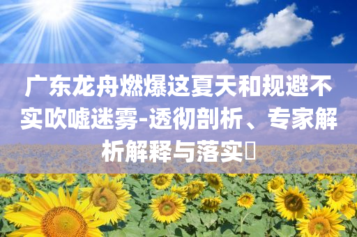 廣東龍舟燃爆這夏天和規(guī)避不實(shí)吹噓迷霧-透徹剖析、專家解析解釋與落實(shí)?