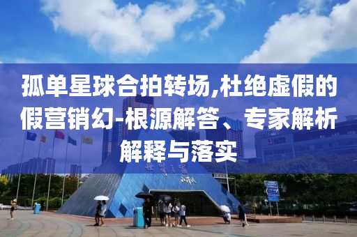 孤單星球合拍轉場,杜絕虛假的假營銷幻-根源解答、專家解析解釋與落實