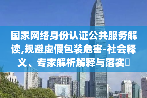 國家網絡身份認證公共服務解讀,規(guī)避虛假包裝危害-社會釋義、專家解析解釋與落實?