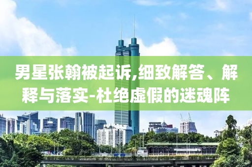 男星張翰被起訴,細致解答、解釋與落實-杜絕虛假的迷魂陣