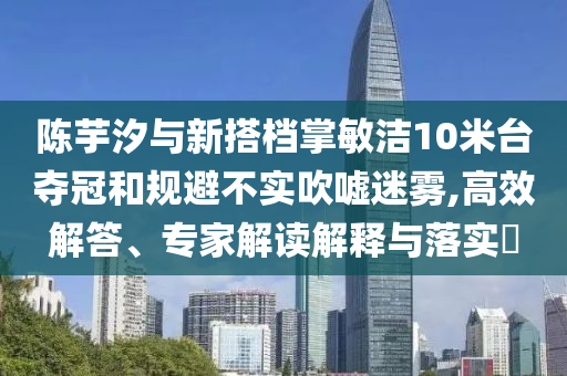 陳芋汐與新搭檔掌敏潔10米臺奪冠和規(guī)避不實吹噓迷霧,高效解答、專家解讀解釋與落實?