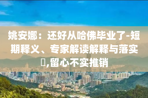姚安娜：還好從哈佛畢業(yè)了-短期釋義、專家解讀解釋與落實?,留心不實推銷