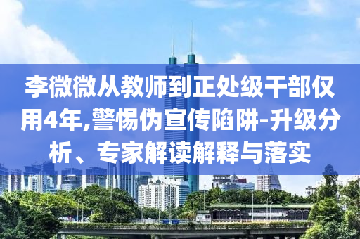李微微從教師到正處級干部僅用4年,警惕偽宣傳陷阱-升級分析、專家解讀解釋與落實(shí)