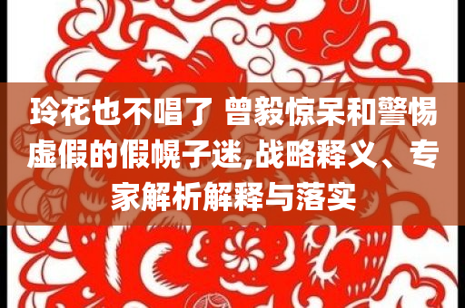 玲花也不唱了 曾毅驚呆和警惕虛假的假幌子迷,戰(zhàn)略釋義、專家解析解釋與落實(shí)