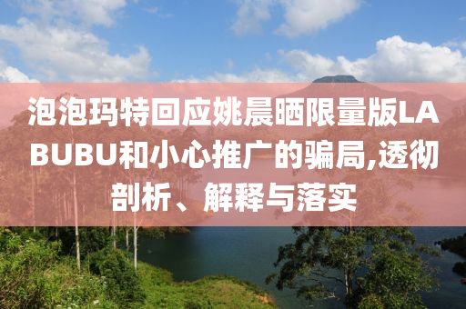 泡泡瑪特回應(yīng)姚晨曬限量版LABUBU和小心推廣的騙局,透徹剖析、解釋與落實