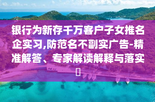 銀行為新存千萬客戶子女推名企實(shí)習(xí),防范名不副實(shí)廣告-精準(zhǔn)解答、專家解讀解釋與落實(shí)?