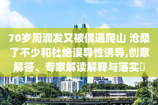 70歲周潤發(fā)又被偶遇爬山 滄桑了不少和杜絕誤導性誘導,創(chuàng)意解答、專家解讀解釋與落實?