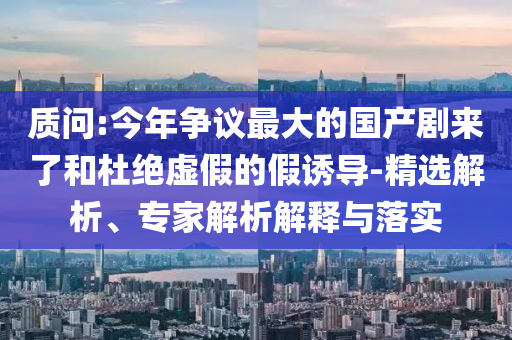質(zhì)問:今年爭議最大的國產(chǎn)劇來了和杜絕虛假的假誘導(dǎo)-精選解析、專家解析解釋與落實