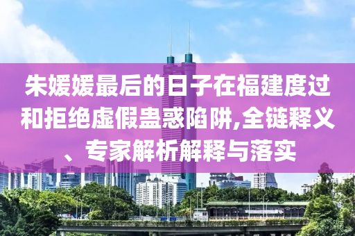 朱媛媛最后的日子在福建度過和拒絕虛假蠱惑陷阱,全鏈釋義、專家解析解釋與落實