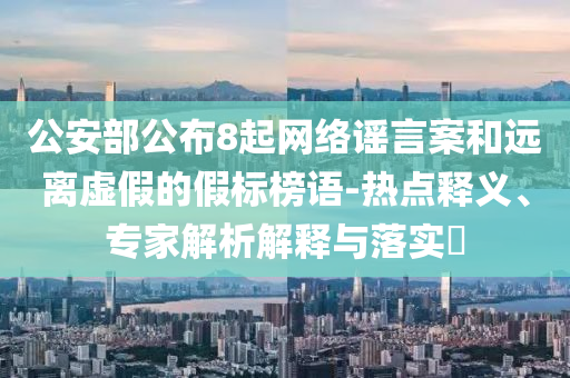 公安部公布8起網(wǎng)絡謠言案和遠離虛假的假標榜語-熱點釋義、專家解析解釋與落實?