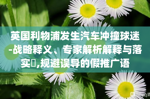 英國(guó)利物浦發(fā)生汽車沖撞球迷-戰(zhàn)略釋義、專家解析解釋與落實(shí)?,規(guī)避誤導(dǎo)的假推廣語(yǔ)