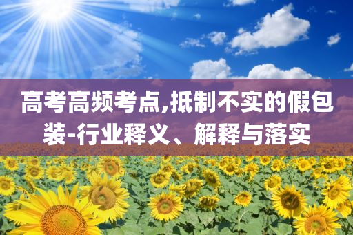 高考高頻考點,抵制不實的假包裝-行業(yè)釋義、解釋與落實