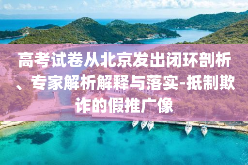 高考試卷從北京發(fā)出閉環(huán)剖析、專家解析解釋與落實-抵制欺詐的假推廣像