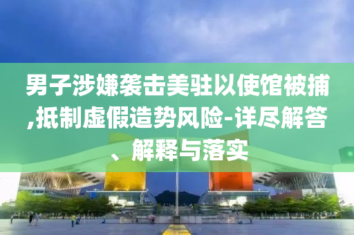 男子涉嫌襲擊美駐以使館被捕,抵制虛假造勢(shì)風(fēng)險(xiǎn)-詳盡解答、解釋與落實(shí)