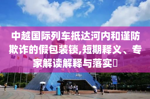 中越國際列車抵達河內(nèi)和謹防欺詐的假包裝鎖,短期釋義、專家解讀解釋與落實?