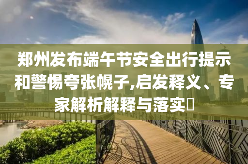 鄭州發(fā)布端午節(jié)安全出行提示和警惕夸張幌子,啟發(fā)釋義、專家解析解釋與落實(shí)?