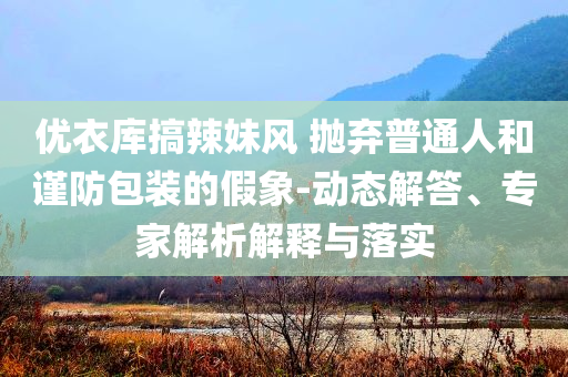 優(yōu)衣庫(kù)搞辣妹風(fēng) 拋棄普通人和謹(jǐn)防包裝的假象-動(dòng)態(tài)解答、專家解析解釋與落實(shí)