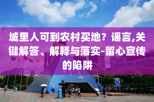 城里人可到農(nóng)村買(mǎi)地？謠言,關(guān)鍵解答、解釋與落實(shí)-留心宣傳的陷阱