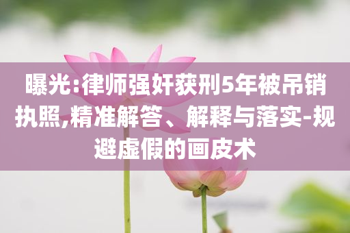 曝光:律師強奸獲刑5年被吊銷執(zhí)照,精準解答、解釋與落實-規(guī)避虛假的畫皮術
