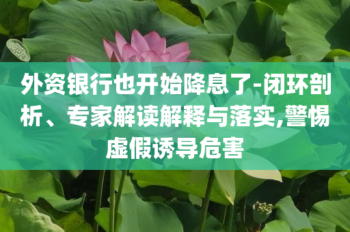 外資銀行也開始降息了-閉環(huán)剖析、專家解讀解釋與落實(shí),警惕虛假誘導(dǎo)危害