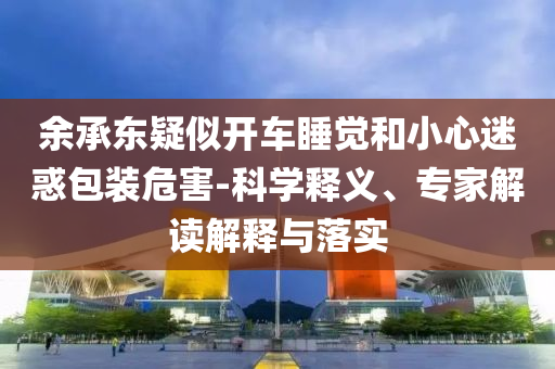 余承東疑似開車睡覺和小心迷惑包裝危害-科學(xué)釋義、專家解讀解釋與落實(shí)