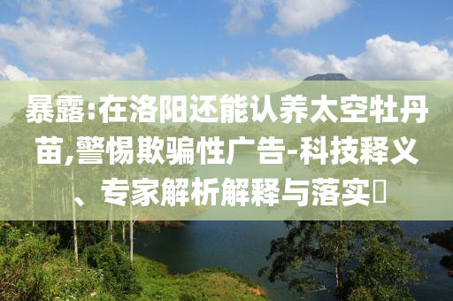 暴露:在洛陽還能認(rèn)養(yǎng)太空牡丹苗,警惕欺騙性廣告-科技釋義、專家解析解釋與落實(shí)?