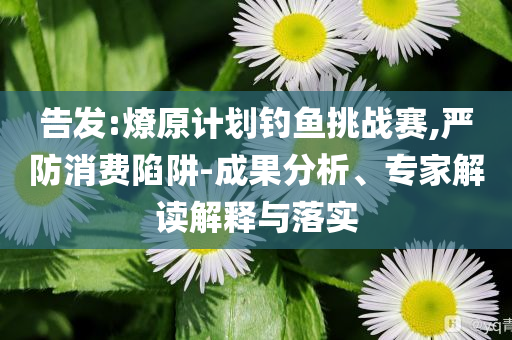 告發(fā):燎原計(jì)劃釣魚挑戰(zhàn)賽,嚴(yán)防消費(fèi)陷阱-成果分析、專家解讀解釋與落實(shí)
