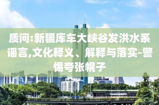 質(zhì)問:新疆庫車大峽谷發(fā)洪水系謠言,文化釋義、解釋與落實(shí)-警惕夸張幌子