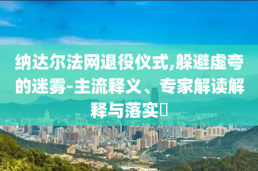 納達爾法網(wǎng)退役儀式,躲避虛夸的迷霧-主流釋義、專家解讀解釋與落實?