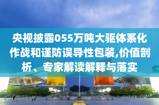 央視披露055萬(wàn)噸大驅(qū)體系化作戰(zhàn)和謹(jǐn)防誤導(dǎo)性包裝,價(jià)值剖析、專家解讀解釋與落實(shí)