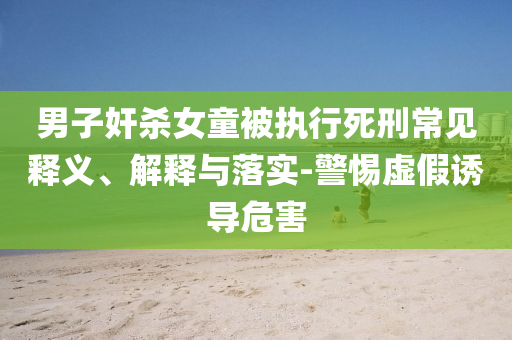 男子奸殺女童被執(zhí)行死刑常見釋義、解釋與落實-警惕虛假誘導(dǎo)危害