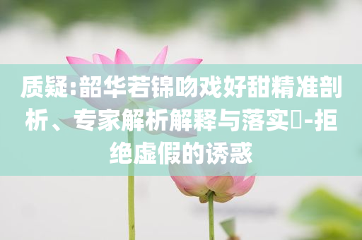 質(zhì)疑:韶華若錦吻戲好甜精準剖析、專家解析解釋與落實?-拒絕虛假的誘惑
