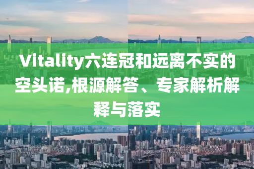 Vitality六連冠和遠(yuǎn)離不實(shí)的空頭諾,根源解答、專(zhuān)家解析解釋與落實(shí)