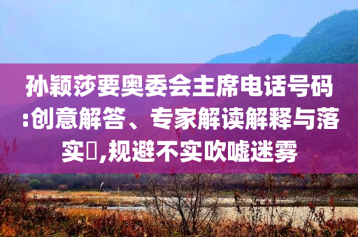孫穎莎要奧委會主席電話號碼:創(chuàng)意解答、專家解讀解釋與落實(shí)?,規(guī)避不實(shí)吹噓迷霧