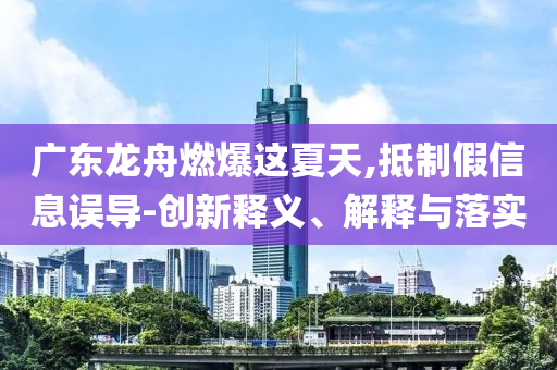 廣東龍舟燃爆這夏天,抵制假信息誤導(dǎo)-創(chuàng)新釋義、解釋與落實(shí)