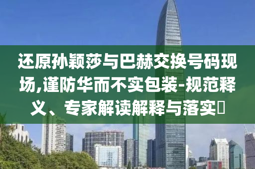 還原孫穎莎與巴赫交換號(hào)碼現(xiàn)場(chǎng),謹(jǐn)防華而不實(shí)包裝-規(guī)范釋義、專家解讀解釋與落實(shí)?