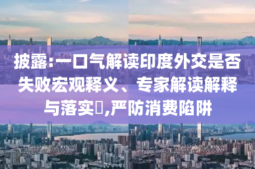 披露:一口氣解讀印度外交是否失敗宏觀釋義、專家解讀解釋與落實?,嚴(yán)防消費陷阱