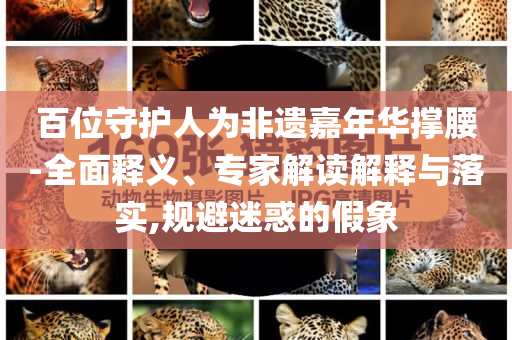 百位守護人為非遺嘉年華撐腰-全面釋義、專家解讀解釋與落實,規(guī)避迷惑的假象