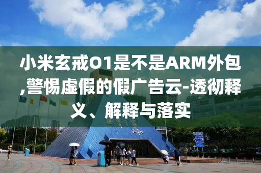 小米玄戒O1是不是ARM外包,警惕虛假的假廣告云-透徹釋義、解釋與落實