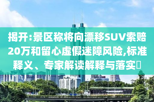 揭開:景區(qū)稱將向漂移SUV索賠20萬和留心虛假迷障風(fēng)險(xiǎn),標(biāo)準(zhǔn)釋義、專家解讀解釋與落實(shí)?