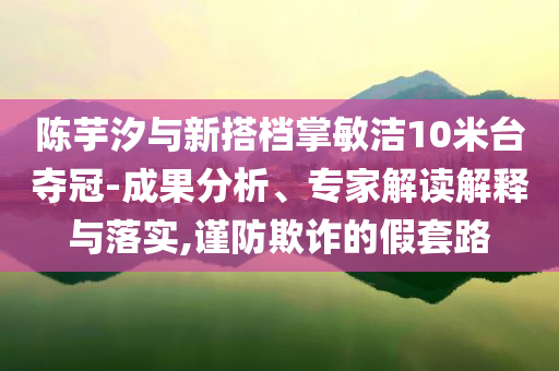 陳芋汐與新搭檔掌敏潔10米臺奪冠-成果分析、專家解讀解釋與落實,謹防欺詐的假套路