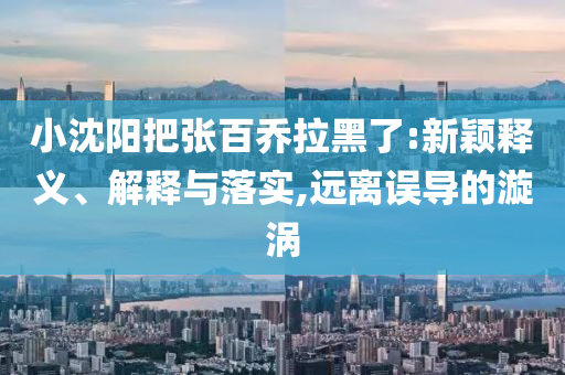小沈陽把張百喬拉黑了:新穎釋義、解釋與落實(shí),遠(yuǎn)離誤導(dǎo)的漩渦