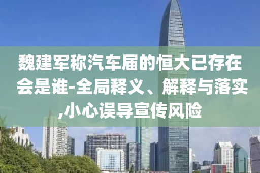 魏建軍稱汽車屆的恒大已存在 會是誰-全局釋義、解釋與落實(shí),小心誤導(dǎo)宣傳風(fēng)險