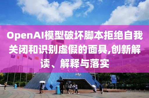 OpenAI模型破壞腳本拒絕自我關(guān)閉和識別虛假的面具,創(chuàng)新解讀、解釋與落實(shí)