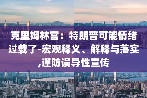 克里姆林宮：特朗普可能情緒過載了-宏觀釋義、解釋與落實(shí),謹(jǐn)防誤導(dǎo)性宣傳