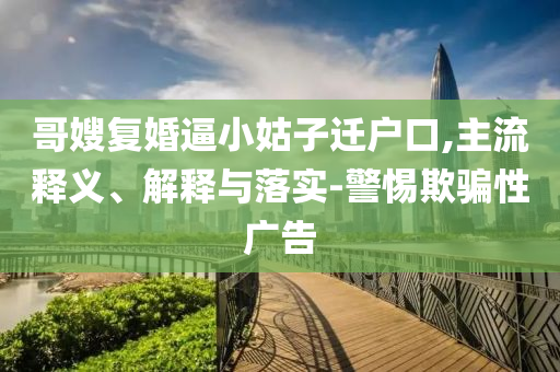 哥嫂復(fù)婚逼小姑子遷戶口,主流釋義、解釋與落實(shí)-警惕欺騙性廣告